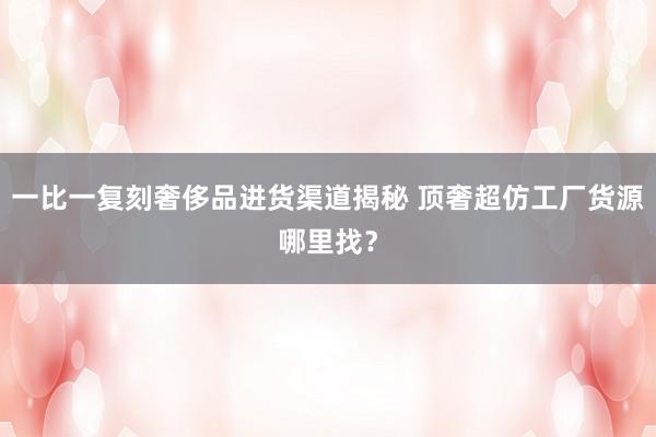 一比一复刻奢侈品进货渠道揭秘 顶奢超仿工厂货源哪里找？