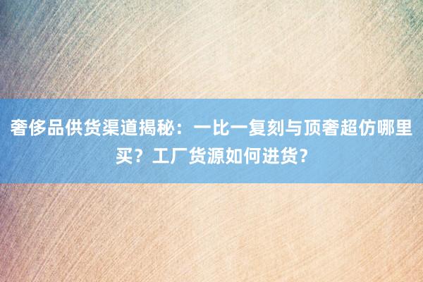 奢侈品供货渠道揭秘：一比一复刻与顶奢超仿哪里买？工厂货源如何进货？