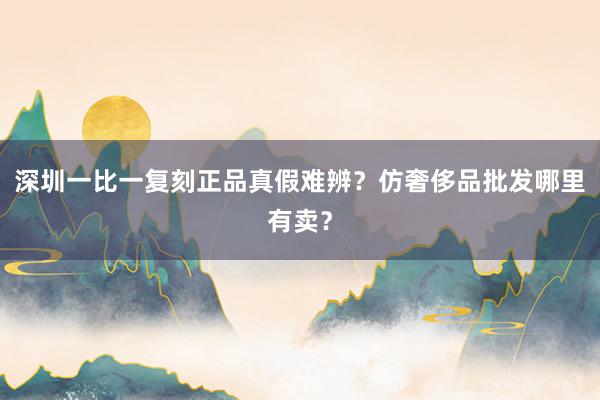 深圳一比一复刻正品真假难辨？仿奢侈品批发哪里有卖？
