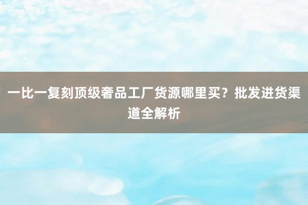 一比一复刻顶级奢品工厂货源哪里买？批发进货渠道全解析