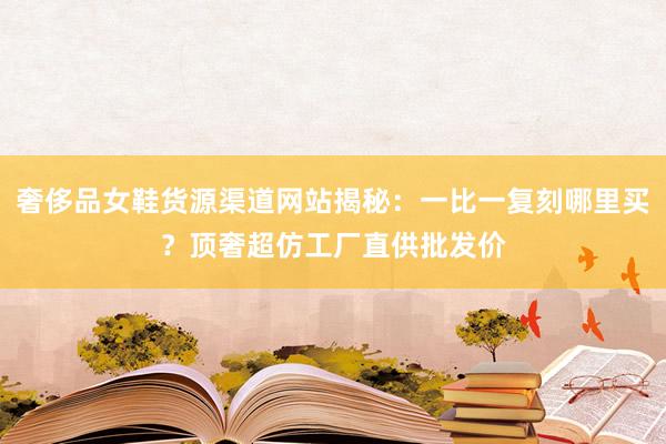 奢侈品女鞋货源渠道网站揭秘：一比一复刻哪里买？顶奢超仿工厂直供批发价