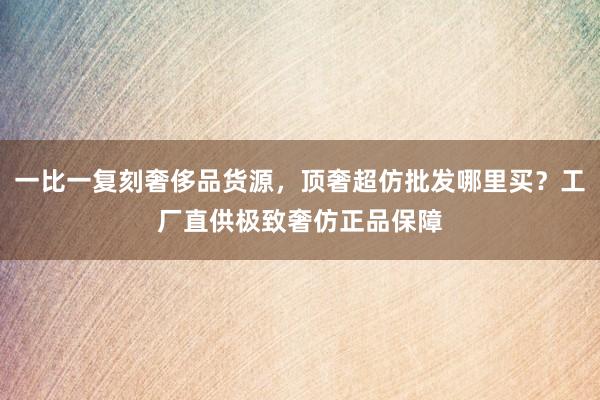 一比一复刻奢侈品货源，顶奢超仿批发哪里买？工厂直供极致奢仿正品保障