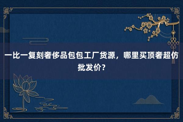 一比一复刻奢侈品包包工厂货源，哪里买顶奢超仿批发价？