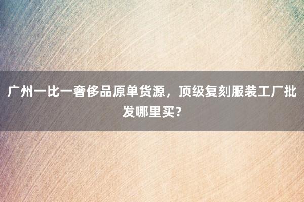 广州一比一奢侈品原单货源，顶级复刻服装工厂批发哪里买？