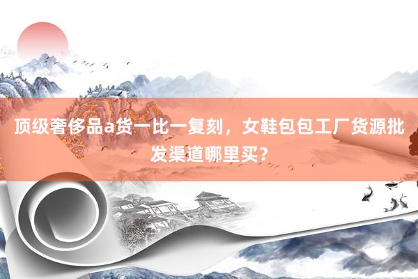 顶级奢侈品a货一比一复刻，女鞋包包工厂货源批发渠道哪里买？