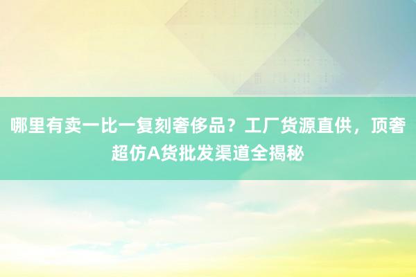 哪里有卖一比一复刻奢侈品？工厂货源直供，顶奢超仿A货批发渠道全揭秘