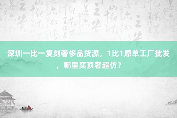 深圳一比一复刻奢侈品货源，1比1原单工厂批发，哪里买顶奢超仿？