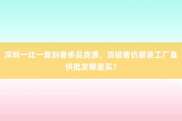 深圳一比一复刻奢侈品货源，顶级奢仿服装工厂直供批发哪里买？