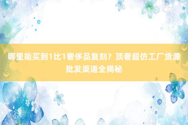 哪里能买到1比1奢侈品复刻？顶奢超仿工厂货源批发渠道全揭秘