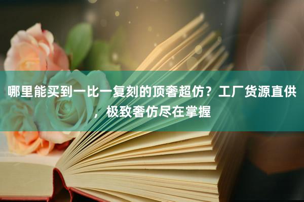 哪里能买到一比一复刻的顶奢超仿？工厂货源直供，极致奢仿尽在掌握