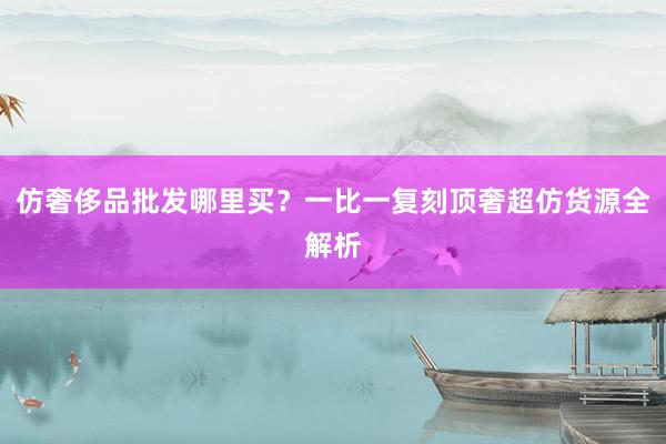 仿奢侈品批发哪里买？一比一复刻顶奢超仿货源全解析