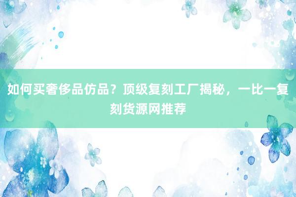 如何买奢侈品仿品？顶级复刻工厂揭秘，一比一复刻货源网推荐