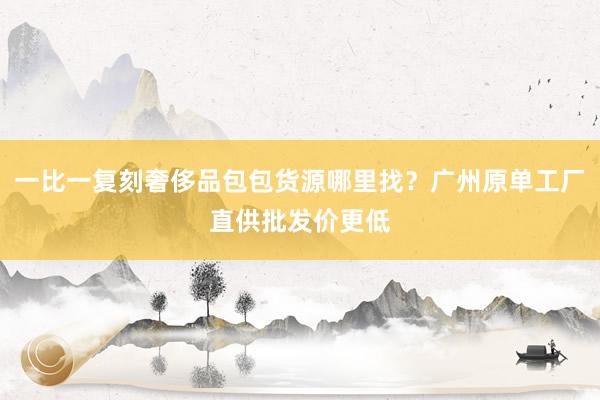 一比一复刻奢侈品包包货源哪里找？广州原单工厂直供批发价更低