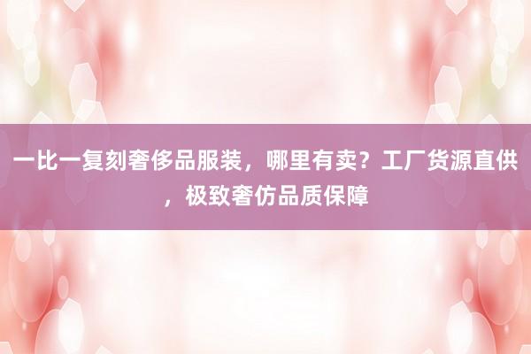 一比一复刻奢侈品服装，哪里有卖？工厂货源直供，极致奢仿品质保障