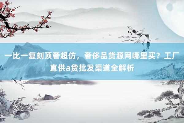 一比一复刻顶奢超仿，奢侈品货源网哪里买？工厂直供a货批发渠道全解析