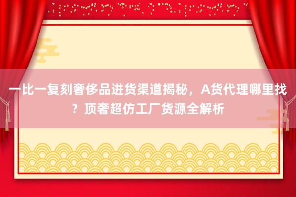 一比一复刻奢侈品进货渠道揭秘，A货代理哪里找？顶奢超仿工厂货源全解析