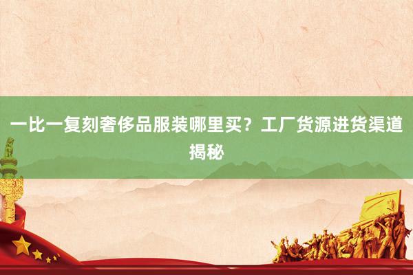 一比一复刻奢侈品服装哪里买？工厂货源进货渠道揭秘