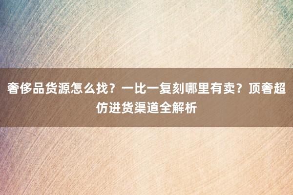 奢侈品货源怎么找？一比一复刻哪里有卖？顶奢超仿进货渠道全解析