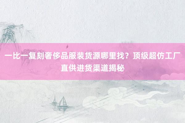 一比一复刻奢侈品服装货源哪里找？顶级超仿工厂直供进货渠道揭秘