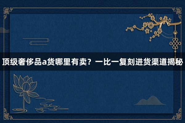 顶级奢侈品a货哪里有卖？一比一复刻进货渠道揭秘