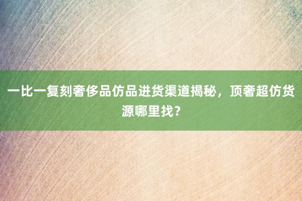 一比一复刻奢侈品仿品进货渠道揭秘，顶奢超仿货源哪里找？