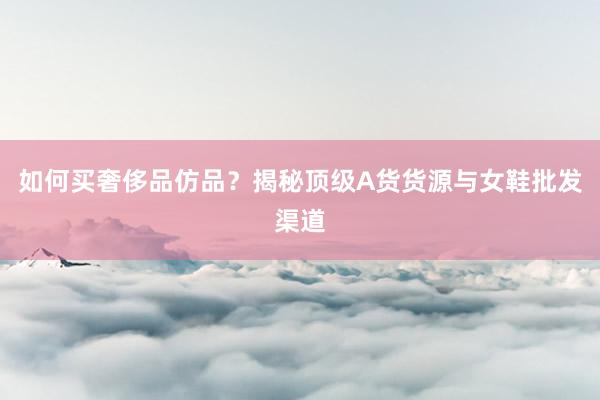 如何买奢侈品仿品？揭秘顶级A货货源与女鞋批发渠道