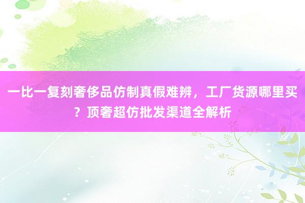 一比一复刻奢侈品仿制真假难辨，工厂货源哪里买？顶奢超仿批发渠道全解析