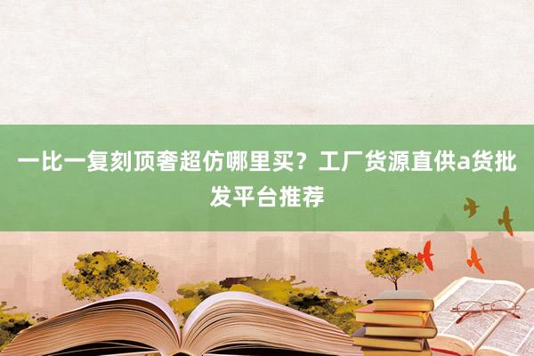 一比一复刻顶奢超仿哪里买？工厂货源直供a货批发平台推荐