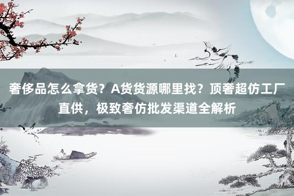 奢侈品怎么拿货？A货货源哪里找？顶奢超仿工厂直供，极致奢仿批发渠道全解析