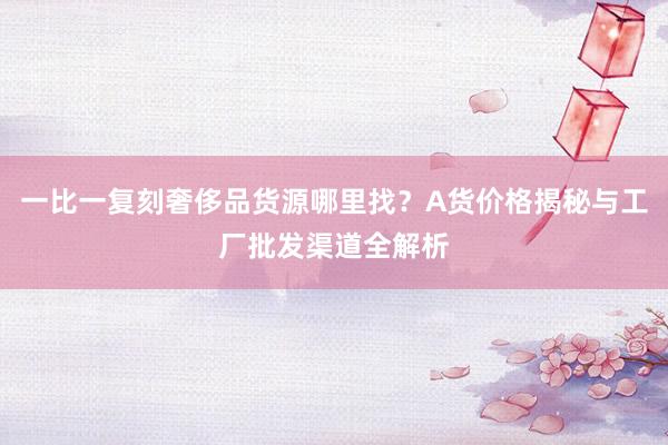一比一复刻奢侈品货源哪里找？A货价格揭秘与工厂批发渠道全解析
