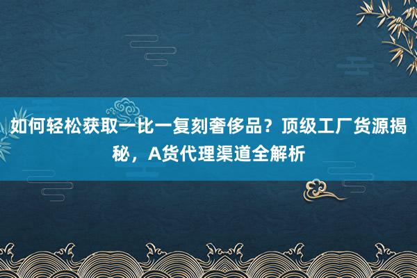 如何轻松获取一比一复刻奢侈品？顶级工厂货源揭秘，A货代理渠道全解析