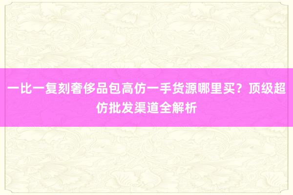 一比一复刻奢侈品包高仿一手货源哪里买？顶级超仿批发渠道全解析