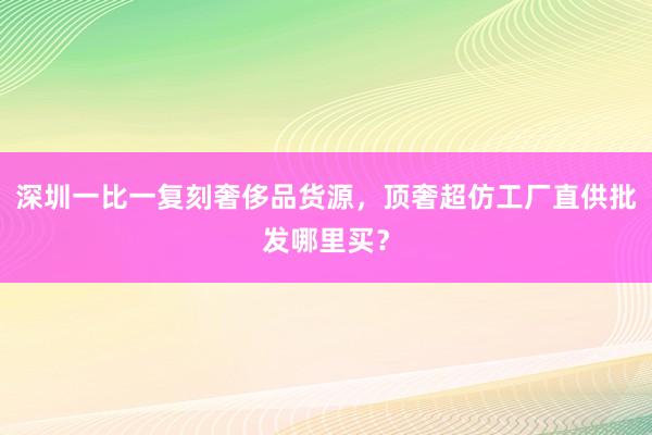 深圳一比一复刻奢侈品货源，顶奢超仿工厂直供批发哪里买？