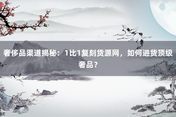 奢侈品渠道揭秘：1比1复刻货源网，如何进货顶级奢品？