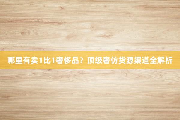 哪里有卖1比1奢侈品？顶级奢仿货源渠道全解析
