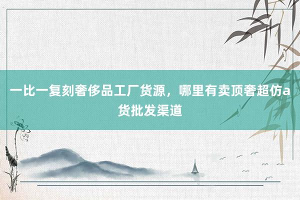 一比一复刻奢侈品工厂货源，哪里有卖顶奢超仿a货批发渠道