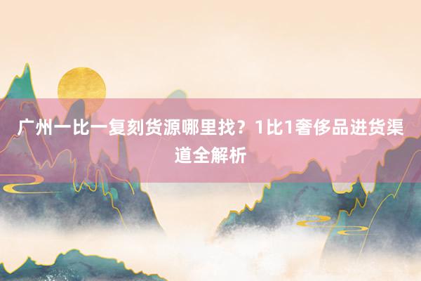 广州一比一复刻货源哪里找？1比1奢侈品进货渠道全解析