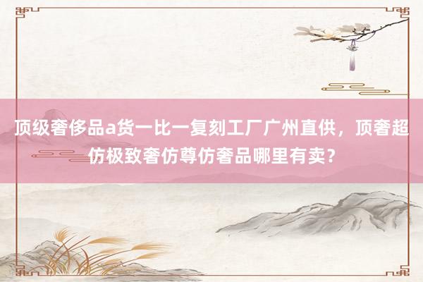 顶级奢侈品a货一比一复刻工厂广州直供，顶奢超仿极致奢仿尊仿奢品哪里有卖？