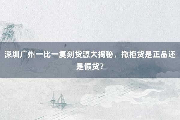 深圳广州一比一复刻货源大揭秘，撤柜货是正品还是假货？