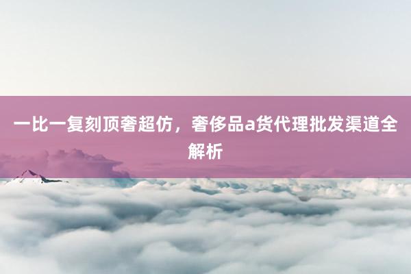 一比一复刻顶奢超仿，奢侈品a货代理批发渠道全解析