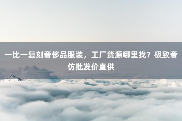 一比一复刻奢侈品服装，工厂货源哪里找？极致奢仿批发价直供