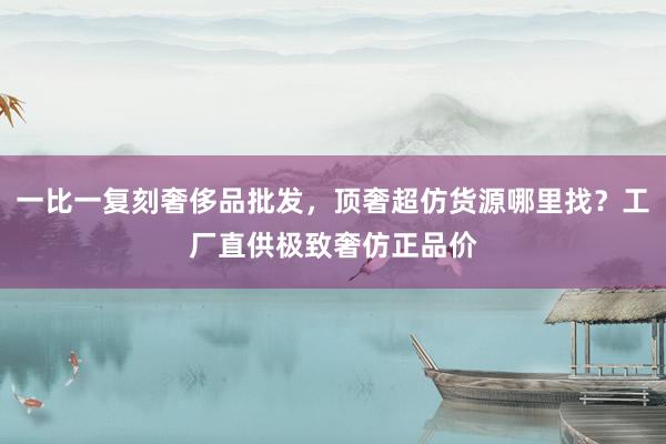 一比一复刻奢侈品批发，顶奢超仿货源哪里找？工厂直供极致奢仿正品价