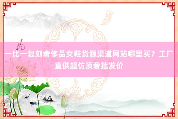 一比一复刻奢侈品女鞋货源渠道网站哪里买？工厂直供超仿顶奢批发价