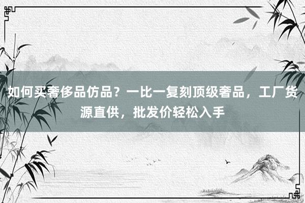 如何买奢侈品仿品？一比一复刻顶级奢品，工厂货源直供，批发价轻松入手