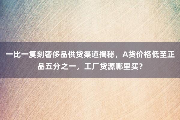 一比一复刻奢侈品供货渠道揭秘，A货价格低至正品五分之一，工厂货源哪里买？
