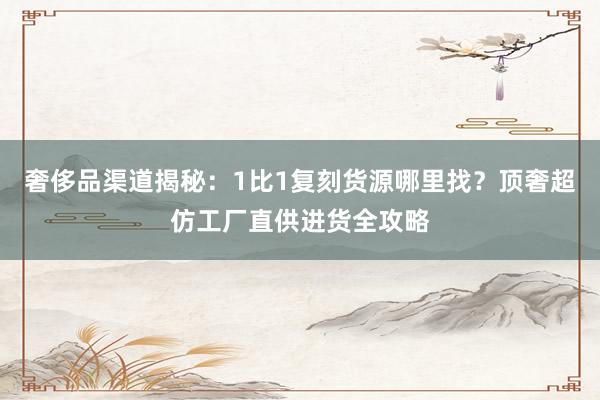奢侈品渠道揭秘：1比1复刻货源哪里找？顶奢超仿工厂直供进货全攻略