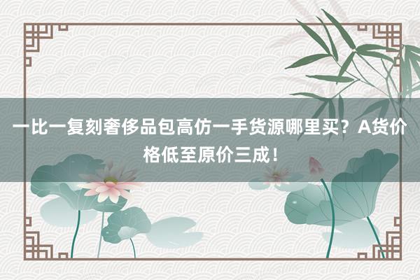 一比一复刻奢侈品包高仿一手货源哪里买？A货价格低至原价三成！