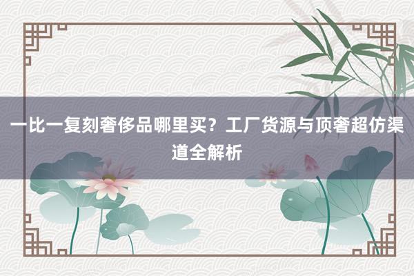 一比一复刻奢侈品哪里买？工厂货源与顶奢超仿渠道全解析