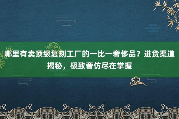 哪里有卖顶级复刻工厂的一比一奢侈品？进货渠道揭秘，极致奢仿尽在掌握