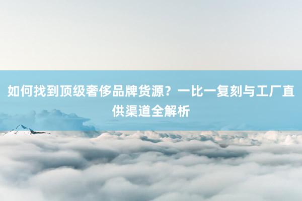 如何找到顶级奢侈品牌货源？一比一复刻与工厂直供渠道全解析